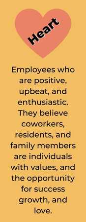 HEART. Employees who are positive, upbeat, and enthusiastic. They believe coworkers, residents, and family members are individuals with values, and the opportunity for success growth, and love.