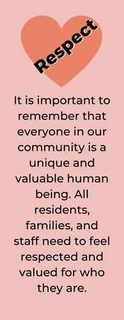 RESPECT. It is important to remember that everyone in our community is a unique and valuable human being. All residents, families, and staff need to feel respected and valued for who they are.